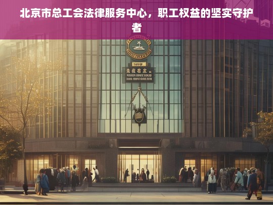 北京市总工会法律服务中心，职工权益的坚实守护者，北京市总工会法律服务中心，职工权益的坚实守护者