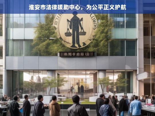 淮安市法律援助中心，为公平正义护航，淮安市法律援助中心，为公平正义保驾护航